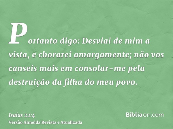 Portanto digo: Desviai de mim a vista, e chorarei amargamente; não vos canseis mais em consolar-me pela destruição da filha do meu povo.