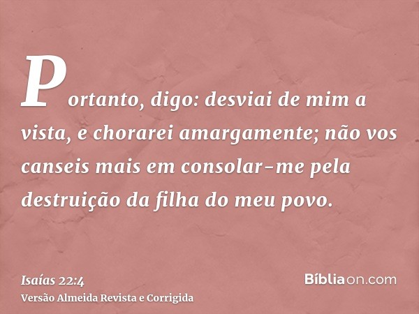 Portanto, digo: desviai de mim a vista, e chorarei amargamente; não vos canseis mais em consolar-me pela destruição da filha do meu povo.
