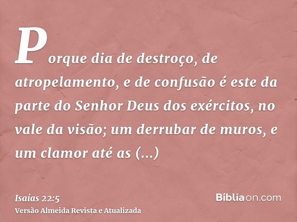 Porque dia de destroço, de atropelamento, e de confusão é este da parte do Senhor Deus dos exércitos, no vale da visão; um derrubar de muros, e um clamor até as