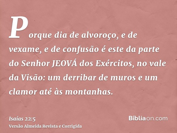 Porque dia de alvoroço, e de vexame, e de confusão é este da parte do Senhor JEOVÁ dos Exércitos, no vale da Visão: um derribar de muros e um clamor até às mont