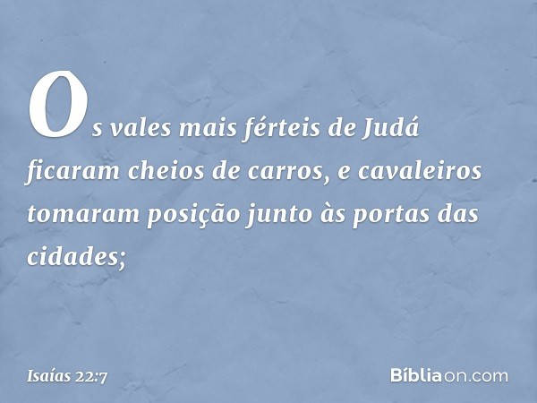 Os vales mais férteis de Judá
ficaram cheios de carros,
e cavaleiros tomaram posição
junto às portas das cidades; -- Isaías 22:7