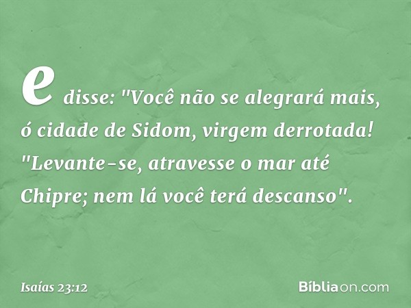 e disse: "Você não se alegrará mais,
ó cidade de Sidom, virgem derrotada!
"Levante-se, atravesse o mar até Chipre;
nem lá você terá descanso". -- Isaías 23:12