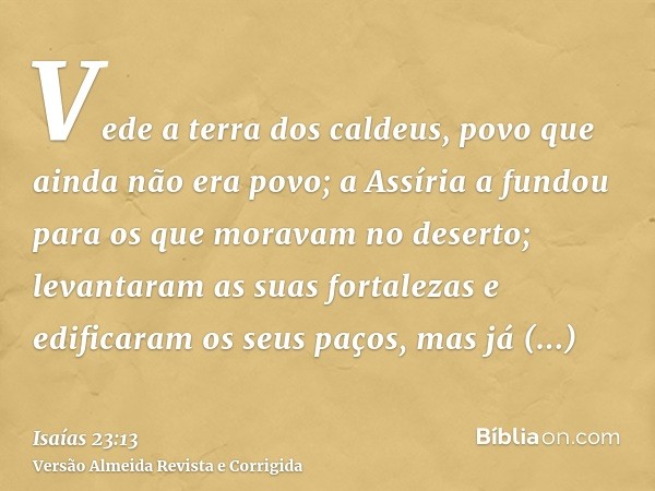 Vede a terra dos caldeus, povo que ainda não era povo; a Assíria a fundou para os que moravam no deserto; levantaram as suas fortalezas e edificaram os seus paç
