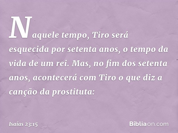 Naquele tempo, Tiro será esquecida por setenta anos, o tempo da vida de um rei. Mas, no fim dos setenta anos, acontecerá com Tiro o que diz a canção da prostitu