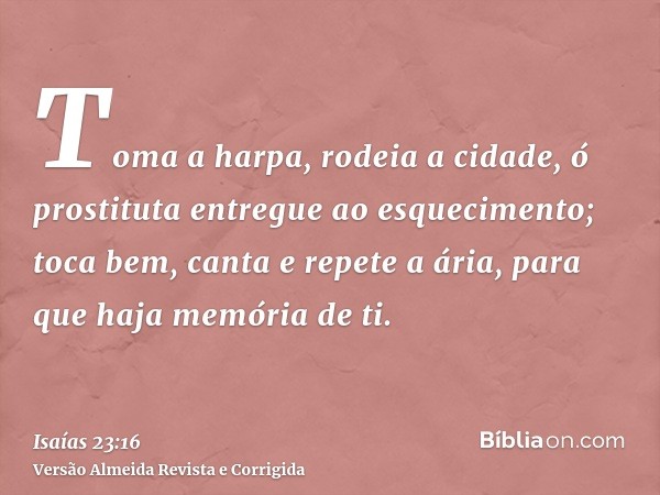 Toma a harpa, rodeia a cidade, ó prostituta entregue ao esquecimento; toca bem, canta e repete a ária, para que haja memória de ti.