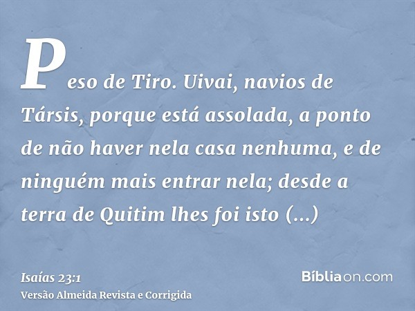 Peso de Tiro. Uivai, navios de Társis, porque está assolada, a ponto de não haver nela casa nenhuma, e de ninguém mais entrar nela; desde a terra de Quitim lhes