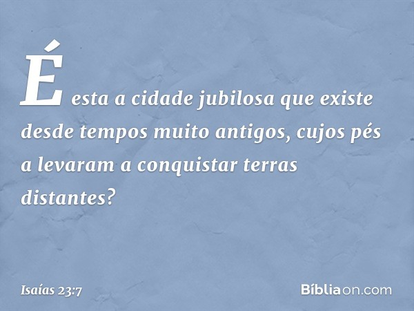 É esta a cidade jubilosa
que existe desde tempos muito antigos,
cujos pés a levaram a conquistar
terras distantes? -- Isaías 23:7