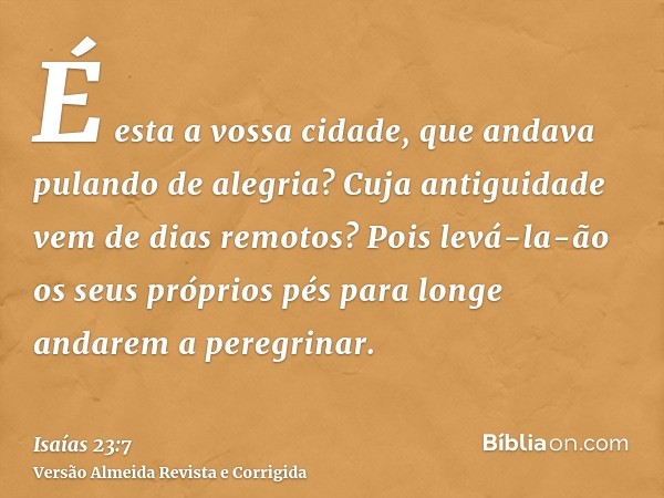 É esta a vossa cidade, que andava pulando de alegria? Cuja antiguidade vem de dias remotos? Pois levá-la-ão os seus próprios pés para longe andarem a peregrinar