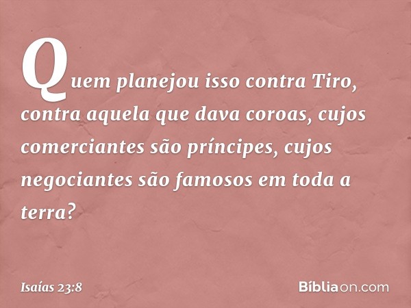 Quem planejou isso contra Tiro,
contra aquela que dava coroas,
cujos comerciantes são príncipes,
cujos negociantes são famosos
em toda a terra? -- Isaías 23:8