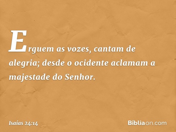 Erguem as vozes, cantam de alegria;
desde o ocidente aclamam
a majestade do Senhor. -- Isaías 24:14