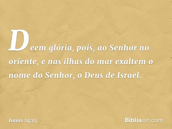 Deem glória, pois, ao Senhor no oriente,
e nas ilhas do mar exaltem
o nome do Senhor, o Deus de Israel. -- Isaías 24:15