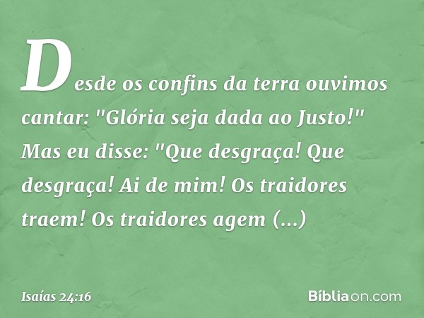 Desde os confins da terra
ouvimos cantar:
"Glória seja dada ao Justo!"
Mas eu disse: "Que desgraça!
Que desgraça!
Ai de mim! Os traidores traem!
Os traidores ag