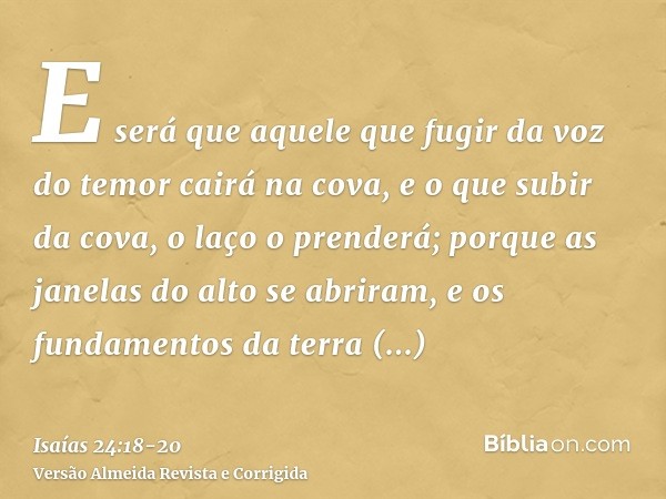 E será que aquele que fugir da voz do temor cairá na cova, e o que subir da cova, o laço o prenderá; porque as janelas do alto se abriram, e os fundamentos da t