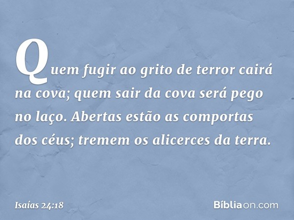 Quem fugir ao grito de terror
cairá na cova;
quem sair da cova será pego no laço.
Abertas estão as comportas dos céus;
tremem os alicerces da terra. -- Isaías 2