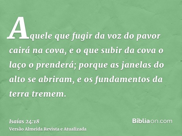 Aquele que fugir da voz do pavor cairá na cova, e o que subir da cova o laço o prenderá; porque as janelas do alto se abriram, e os fundamentos da terra tremem.