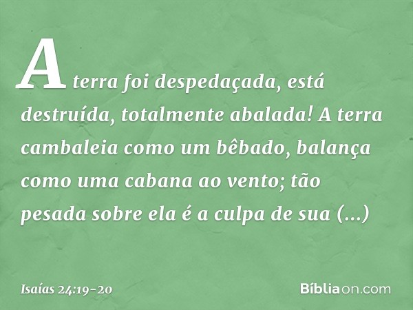 A terra foi despedaçada,
está destruída,
totalmente abalada! A terra cambaleia como um bêbado,
balança como uma cabana ao vento;
tão pesada sobre ela é a culpa
