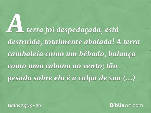 A terra foi despedaçada,
está destruída,
totalmente abalada! A terra cambaleia como um bêbado,
balança como uma cabana ao vento;
tão pesada sobre ela é a culpa