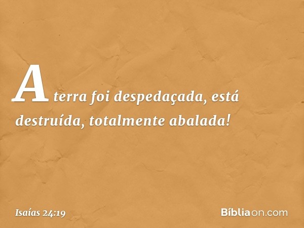 A terra foi despedaçada,
está destruída,
totalmente abalada! -- Isaías 24:19