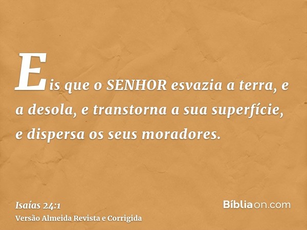 Eis que o SENHOR esvazia a terra, e a desola, e transtorna a sua superfície, e dispersa os seus moradores.