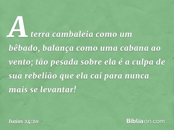 A terra cambaleia como um bêbado,
balança como uma cabana ao vento;
tão pesada sobre ela é a culpa
de sua rebelião
que ela cai para nunca mais se levantar! -- I