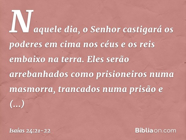 Naquele dia, o Senhor castigará
os poderes em cima nos céus
e os reis embaixo na terra. Eles serão arrebanhados
como prisioneiros numa masmorra,
trancados numa 