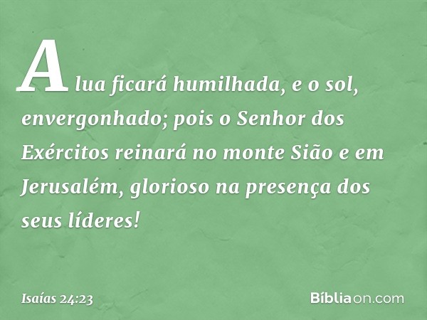 A lua ficará humilhada,
e o sol, envergonhado;
pois o Senhor dos Exércitos reinará
no monte Sião e em Jerusalém,
glorioso na presença dos seus líderes! -- Isaía