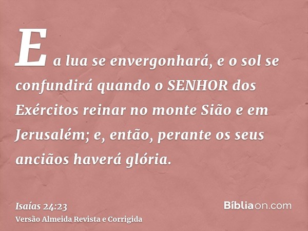 E a lua se envergonhará, e o sol se confundirá quando o SENHOR dos Exércitos reinar no monte Sião e em Jerusalém; e, então, perante os seus anciãos haverá glóri