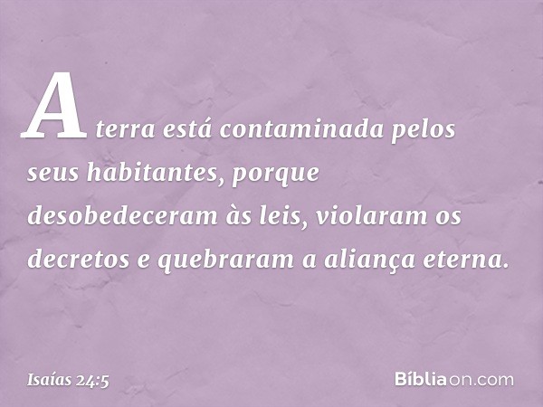 A terra está contaminada
pelos seus habitantes,
porque desobedeceram às leis,
violaram os decretos
e quebraram a aliança eterna. -- Isaías 24:5