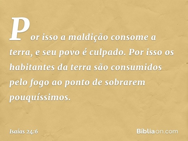 Por isso a maldição consome a terra,
e seu povo é culpado.
Por isso os habitantes da terra
são consumidos pelo fogo
ao ponto de sobrarem pouquíssimos. -- Isaías