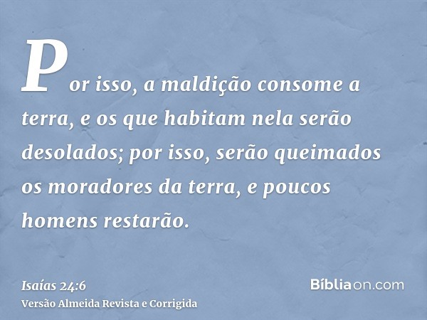 Por isso, a maldição consome a terra, e os que habitam nela serão desolados; por isso, serão queimados os moradores da terra, e poucos homens restarão.