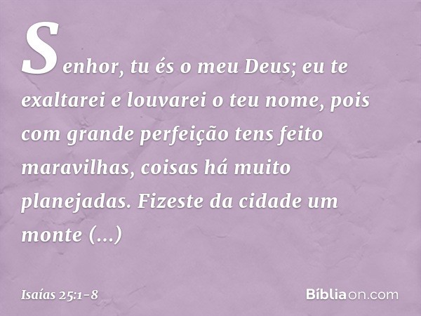Senhor, tu és o meu Deus;
eu te exaltarei e louvarei o teu nome,
pois com grande perfeição
tens feito maravilhas,
coisas há muito planejadas. Fizeste da cidade