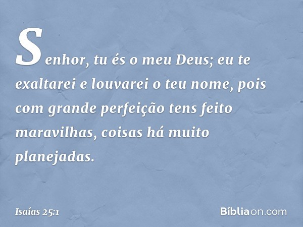 Senhor, tu és o meu Deus;
eu te exaltarei e louvarei o teu nome,
pois com grande perfeição
tens feito maravilhas,
coisas há muito planejadas. -- Isaías 25:1