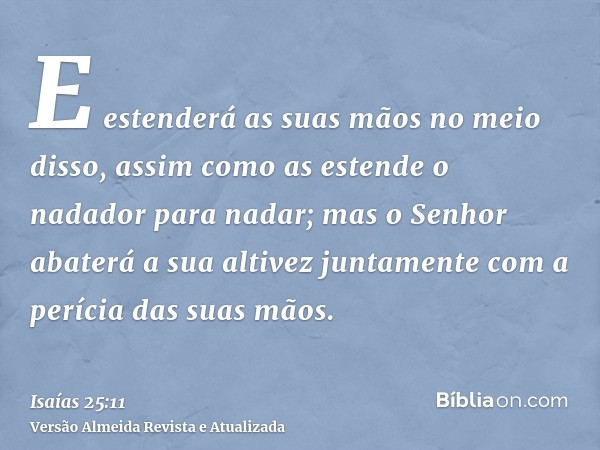 E estenderá as suas mãos no meio disso, assim como as estende o nadador para nadar; mas o Senhor abaterá a sua altivez juntamente com a perícia das suas mãos.