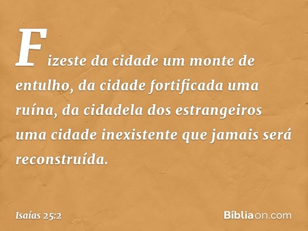 Fizeste da cidade um monte de entulho,
da cidade fortificada uma ruína,
da cidadela dos estrangeiros
uma cidade inexistente
que jamais será reconstruída. -- Isa