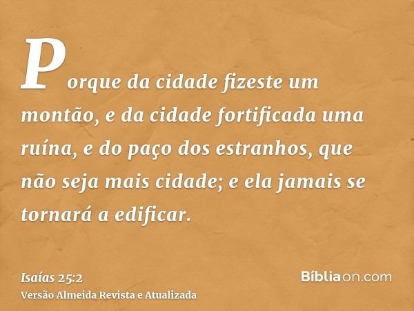 Porque da cidade fizeste um montão, e da cidade fortificada uma ruína, e do paço dos estranhos, que não seja mais cidade; e ela jamais se tornará a edificar.