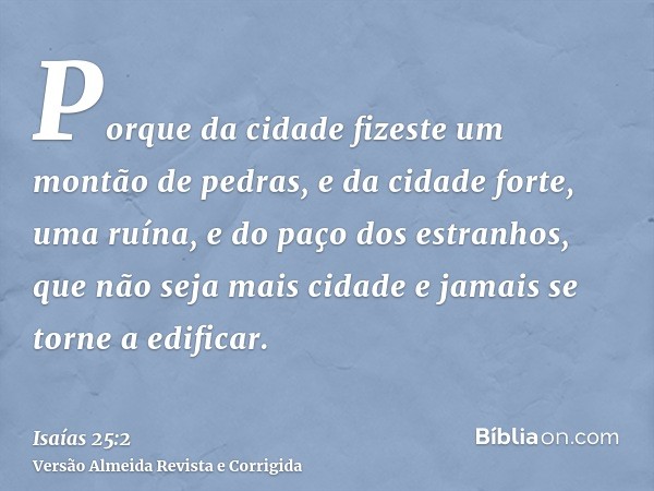 Porque da cidade fizeste um montão de pedras, e da cidade forte, uma ruína, e do paço dos estranhos, que não seja mais cidade e jamais se torne a edificar.