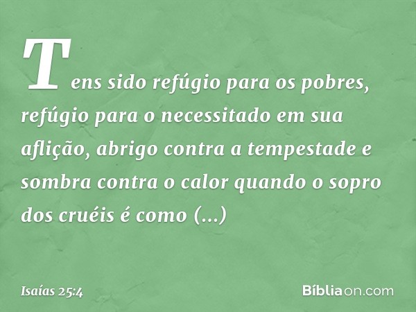 Tens sido refúgio para os pobres,
refúgio para o necessitado em sua aflição,
abrigo contra a tempestade
e sombra contra o calor
quando o sopro dos cruéis
é como