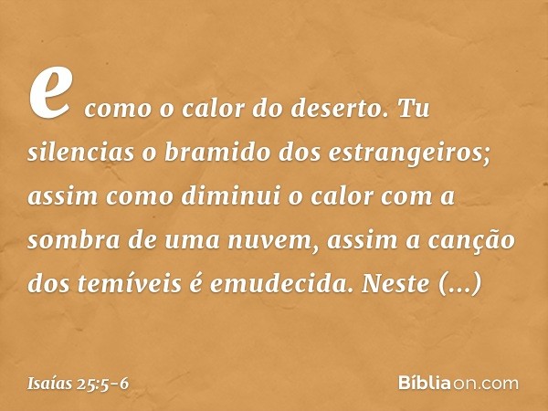 e como o calor do deserto.
Tu silencias o bramido dos estrangeiros;
assim como diminui o calor
com a sombra de uma nuvem,
assim a canção dos temíveis é emudecid