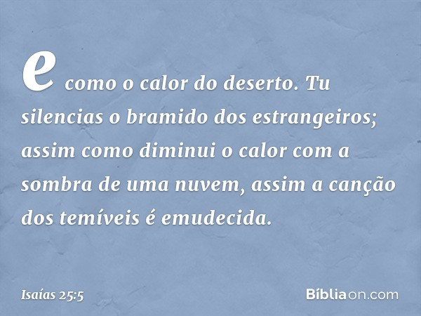 e como o calor do deserto.
Tu silencias o bramido dos estrangeiros;
assim como diminui o calor
com a sombra de uma nuvem,
assim a canção dos temíveis é emudecid