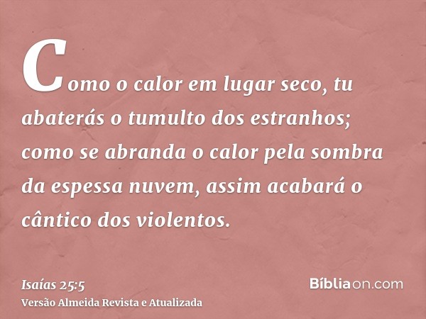 Como o calor em lugar seco, tu abaterás o tumulto dos estranhos; como se abranda o calor pela sombra da espessa nuvem, assim acabará o cântico dos violentos.