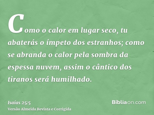 Como o calor em lugar seco, tu abaterás o ímpeto dos estranhos; como se abranda o calor pela sombra da espessa nuvem, assim o cântico dos tiranos será humilhado
