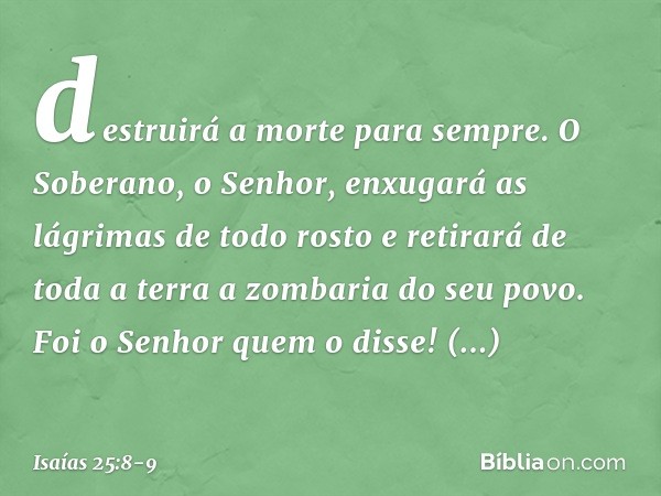 destruirá a morte para sempre.
O Soberano, o Senhor,
enxugará as lágrimas
de todo rosto
e retirará de toda a terra
a zombaria do seu povo.
Foi o Senhor quem o d