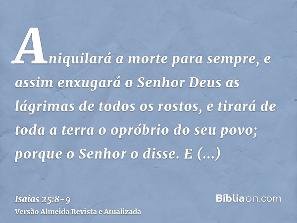 Aniquilará a morte para sempre, e assim enxugará o Senhor Deus as lágrimas de todos os rostos, e tirará de toda a terra o opróbrio do seu povo; porque o Senhor 