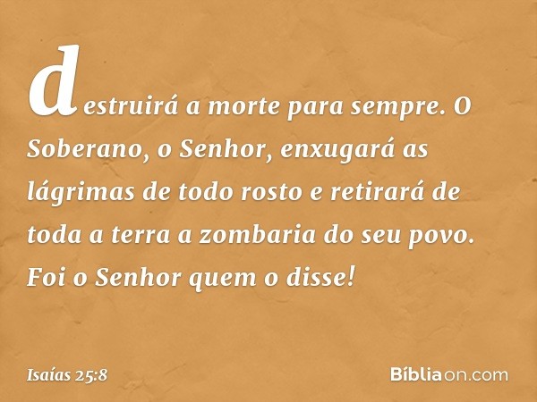 destruirá a morte para sempre.
O Soberano, o Senhor,
enxugará as lágrimas
de todo rosto
e retirará de toda a terra
a zombaria do seu povo.
Foi o Senhor quem o d