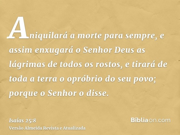 Aniquilará a morte para sempre, e assim enxugará o Senhor Deus as lágrimas de todos os rostos, e tirará de toda a terra o opróbrio do seu povo; porque o Senhor 