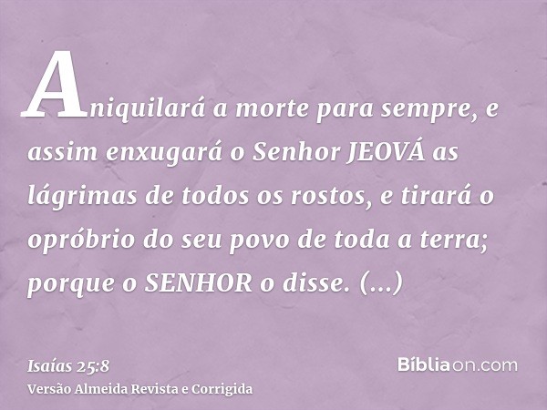 Aniquilará a morte para sempre, e assim enxugará o Senhor JEOVÁ as lágrimas de todos os rostos, e tirará o opróbrio do seu povo de toda a terra; porque o SENHOR