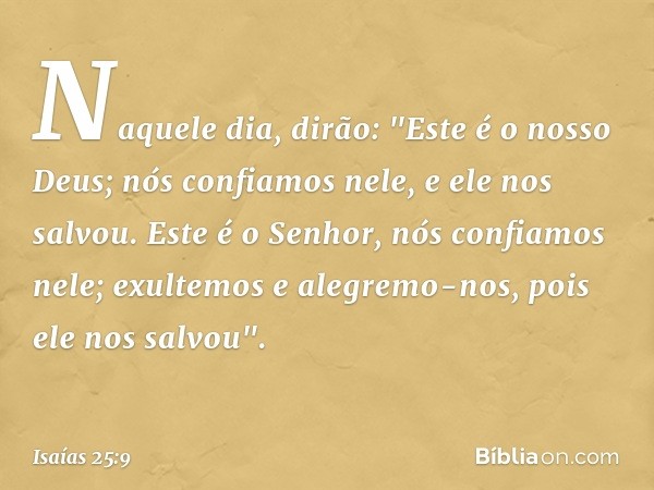 Naquele dia, dirão:
"Este é o nosso Deus;
nós confiamos nele, e ele nos salvou.
Este é o Senhor, nós confiamos nele;
exultemos e alegremo-nos,
pois ele nos salv