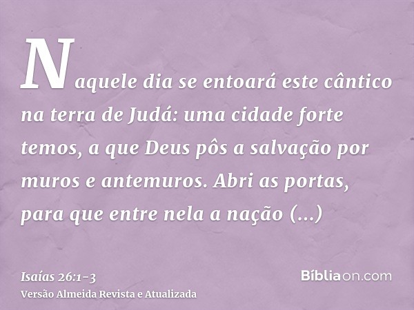 Naquele dia se entoará este cântico na terra de Judá: uma cidade forte temos, a que Deus pôs a salvação por muros e antemuros.Abri as portas, para que entre nel