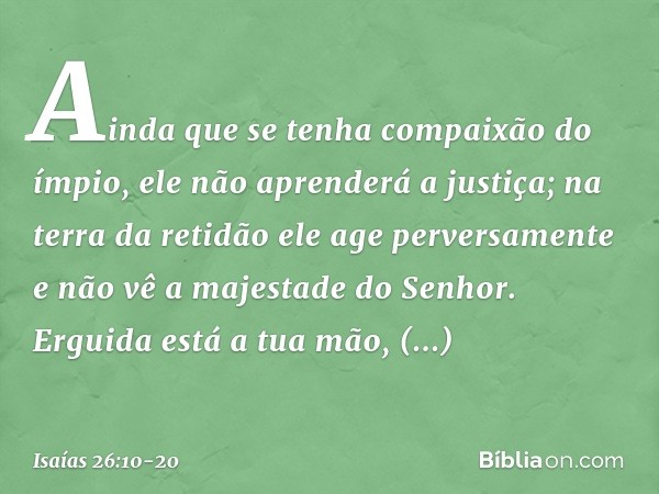 Ainda que se tenha compaixão do ímpio,
ele não aprenderá a justiça;
na terra da retidão ele age perversamente
e não vê a majestade do Senhor. Erguida está a tua
