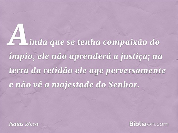 Ainda que se tenha compaixão do ímpio,
ele não aprenderá a justiça;
na terra da retidão ele age perversamente
e não vê a majestade do Senhor. -- Isaías 26:10